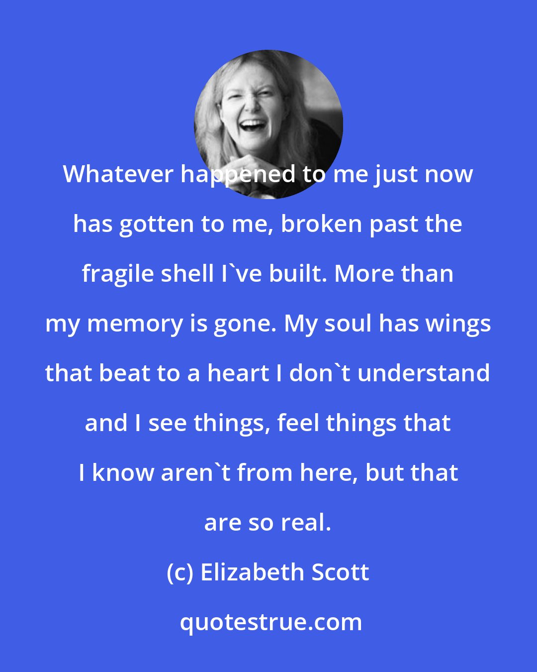 Elizabeth Scott: Whatever happened to me just now has gotten to me, broken past the fragile shell I've built. More than my memory is gone. My soul has wings that beat to a heart I don't understand and I see things, feel things that I know aren't from here, but that are so real.