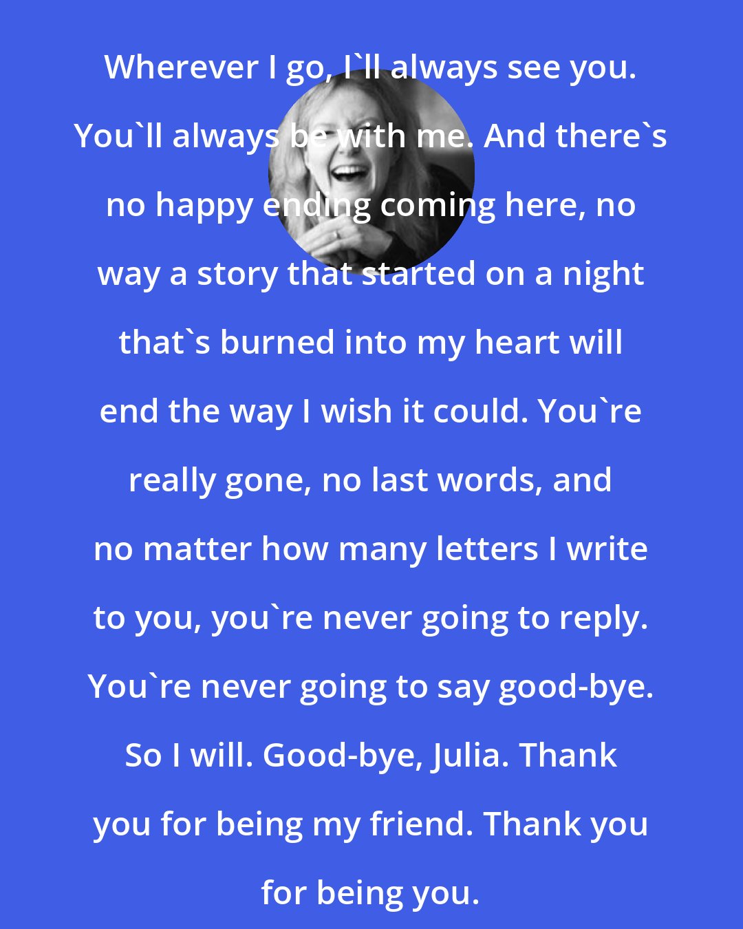 Elizabeth Scott: Wherever I go, I'll always see you. You'll always be with me. And there's no happy ending coming here, no way a story that started on a night that's burned into my heart will end the way I wish it could. You're really gone, no last words, and no matter how many letters I write to you, you're never going to reply. You're never going to say good-bye. So I will. Good-bye, Julia. Thank you for being my friend. Thank you for being you.