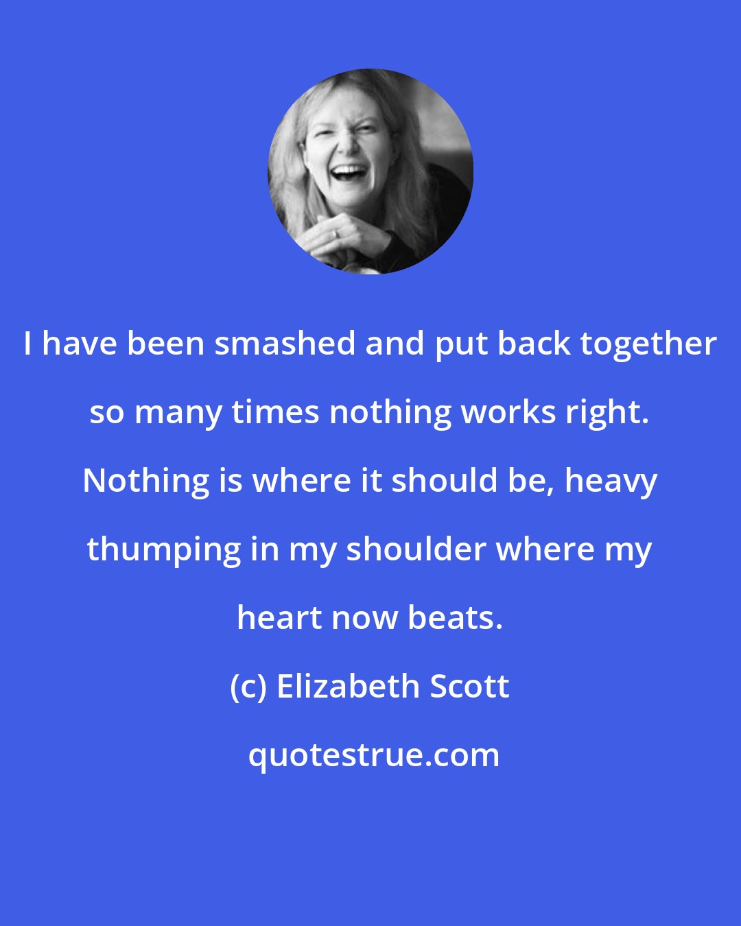 Elizabeth Scott: I have been smashed and put back together so many times nothing works right. Nothing is where it should be, heavy thumping in my shoulder where my heart now beats.