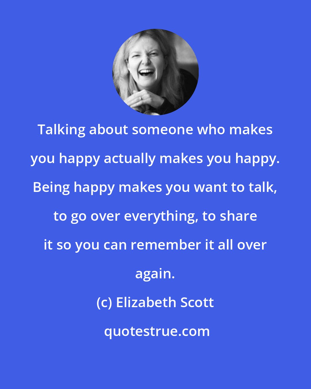 Elizabeth Scott: Talking about someone who makes you happy actually makes you happy. Being happy makes you want to talk, to go over everything, to share it so you can remember it all over again.