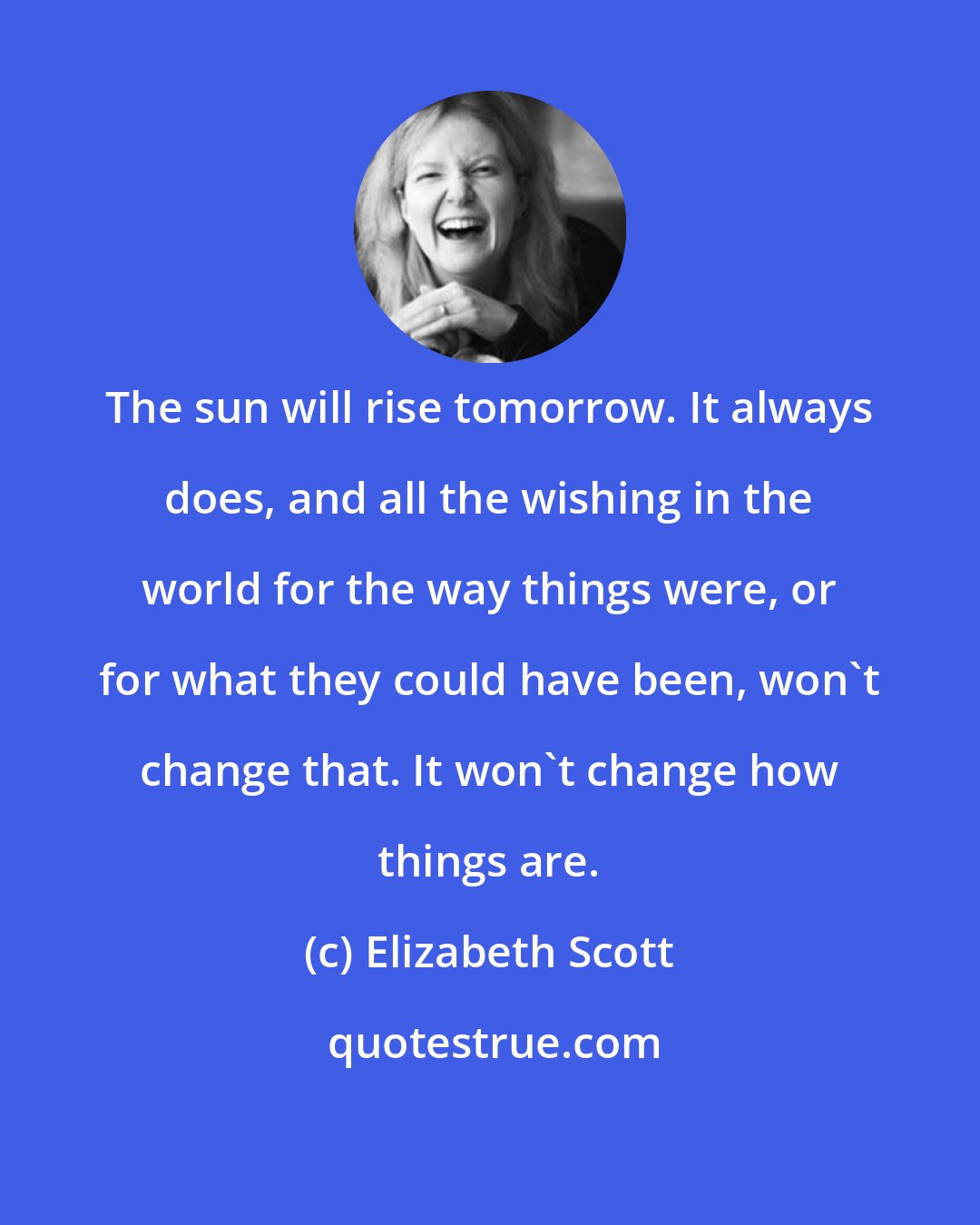 Elizabeth Scott: The sun will rise tomorrow. It always does, and all the wishing in the world for the way things were, or for what they could have been, won't change that. It won't change how things are.