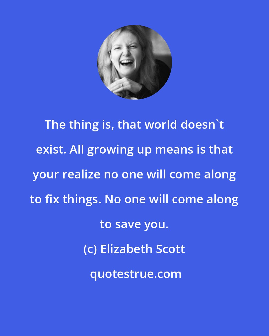 Elizabeth Scott: The thing is, that world doesn't exist. All growing up means is that your realize no one will come along to fix things. No one will come along to save you.