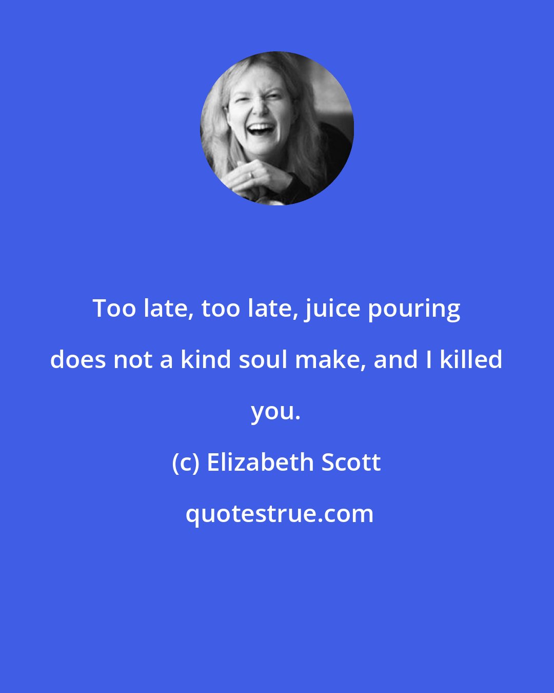 Elizabeth Scott: Too late, too late, juice pouring does not a kind soul make, and I killed you.