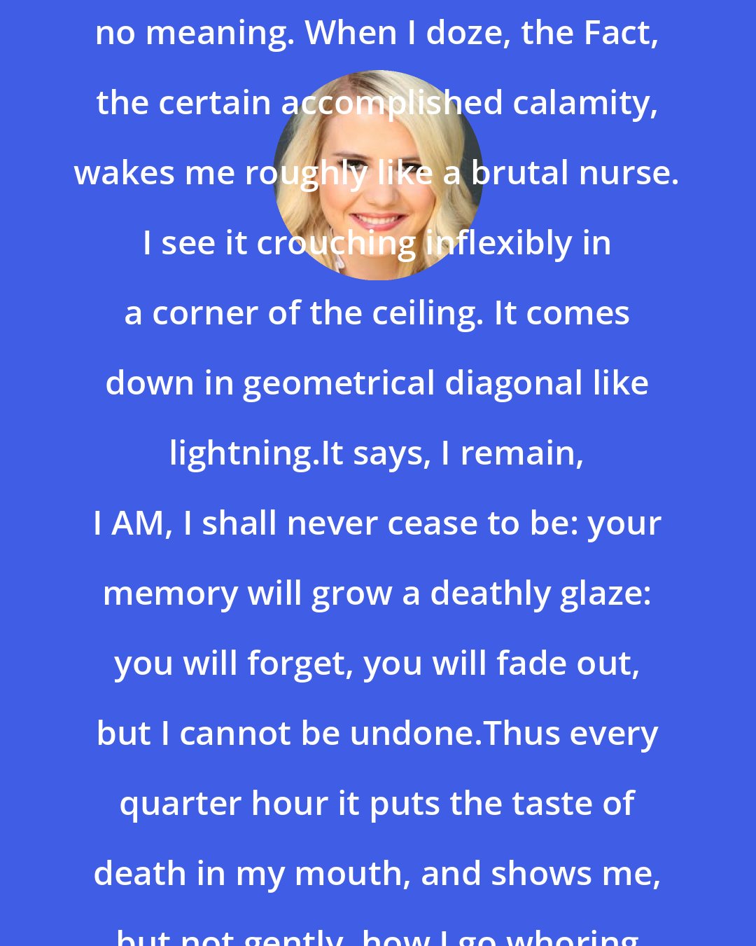 Elizabeth Smart: I review all I know, but can synthesize no meaning. When I doze, the Fact, the certain accomplished calamity, wakes me roughly like a brutal nurse. I see it crouching inflexibly in a corner of the ceiling. It comes down in geometrical diagonal like lightning.It says, I remain, I AM, I shall never cease to be: your memory will grow a deathly glaze: you will forget, you will fade out, but I cannot be undone.Thus every quarter hour it puts the taste of death in my mouth, and shows me, but not gently, how I go whoring after oblivion.