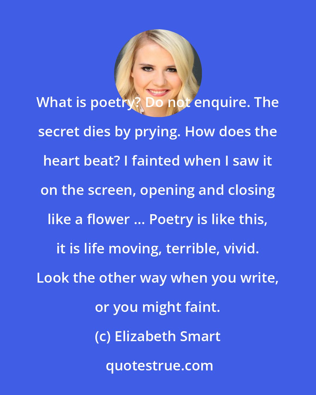 Elizabeth Smart: What is poetry? Do not enquire. The secret dies by prying. How does the heart beat? I fainted when I saw it on the screen, opening and closing like a flower ... Poetry is like this, it is life moving, terrible, vivid. Look the other way when you write, or you might faint.