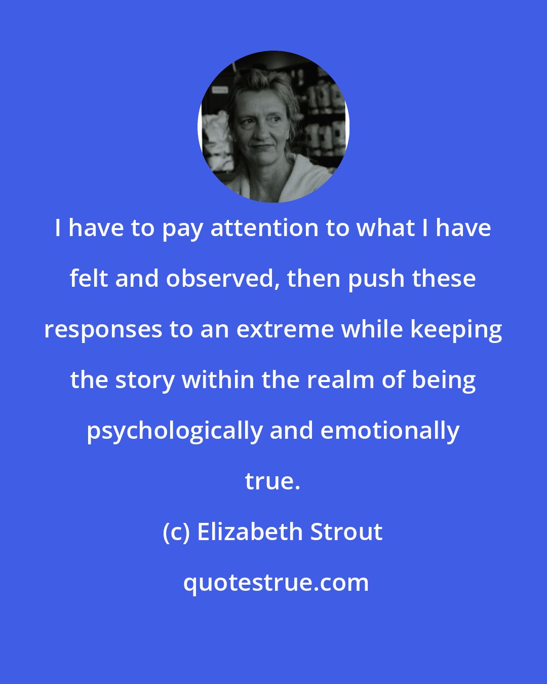 Elizabeth Strout: I have to pay attention to what I have felt and observed, then push these responses to an extreme while keeping the story within the realm of being psychologically and emotionally true.