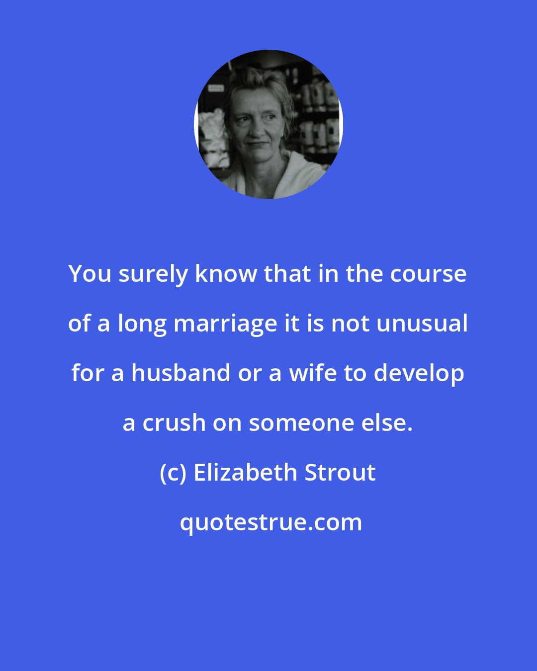 Elizabeth Strout: You surely know that in the course of a long marriage it is not unusual for a husband or a wife to develop a crush on someone else.