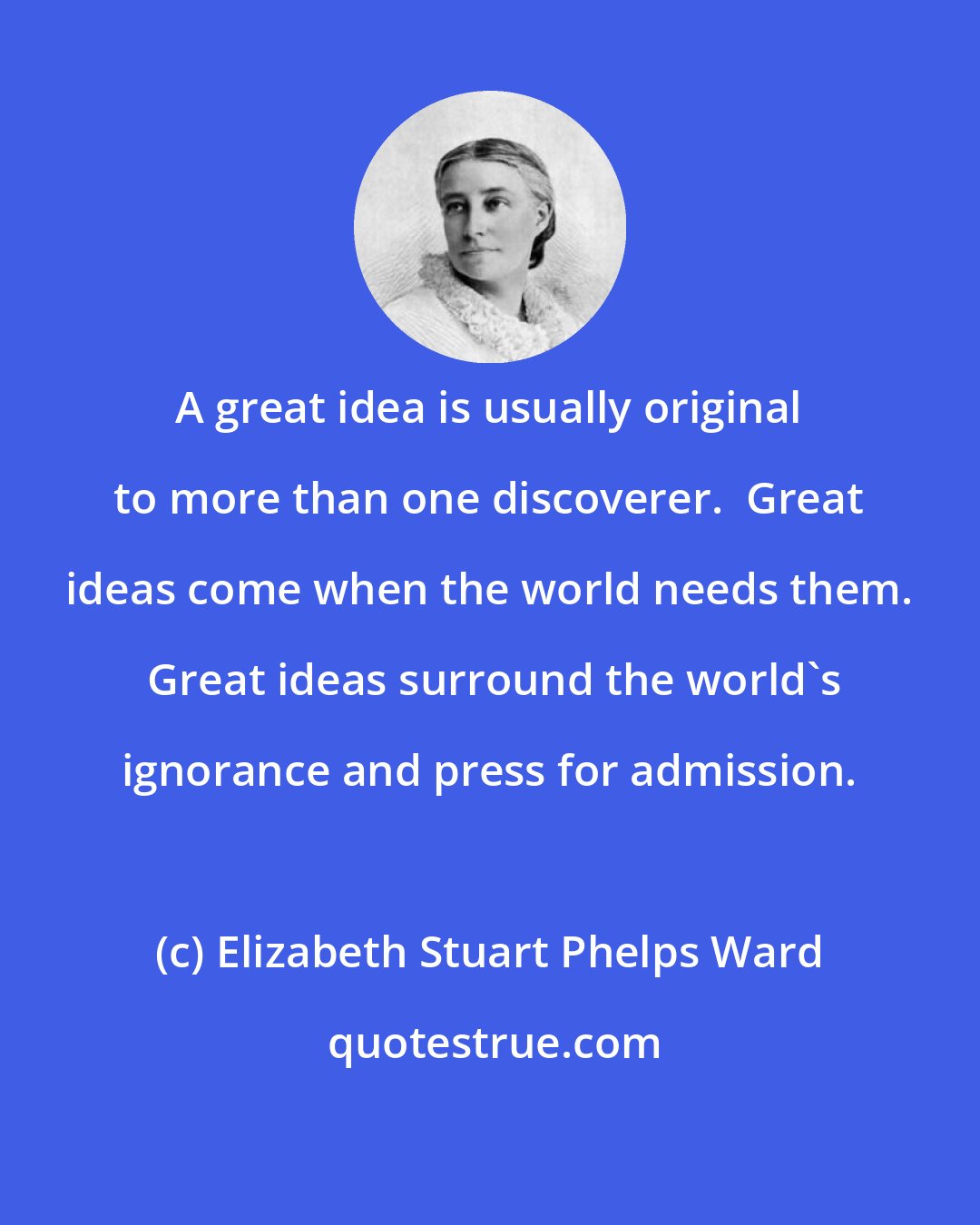 Elizabeth Stuart Phelps Ward: A great idea is usually original to more than one discoverer.  Great ideas come when the world needs them.  Great ideas surround the world's ignorance and press for admission.