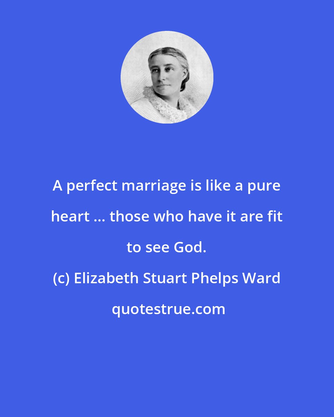 Elizabeth Stuart Phelps Ward: A perfect marriage is like a pure heart ... those who have it are fit to see God.