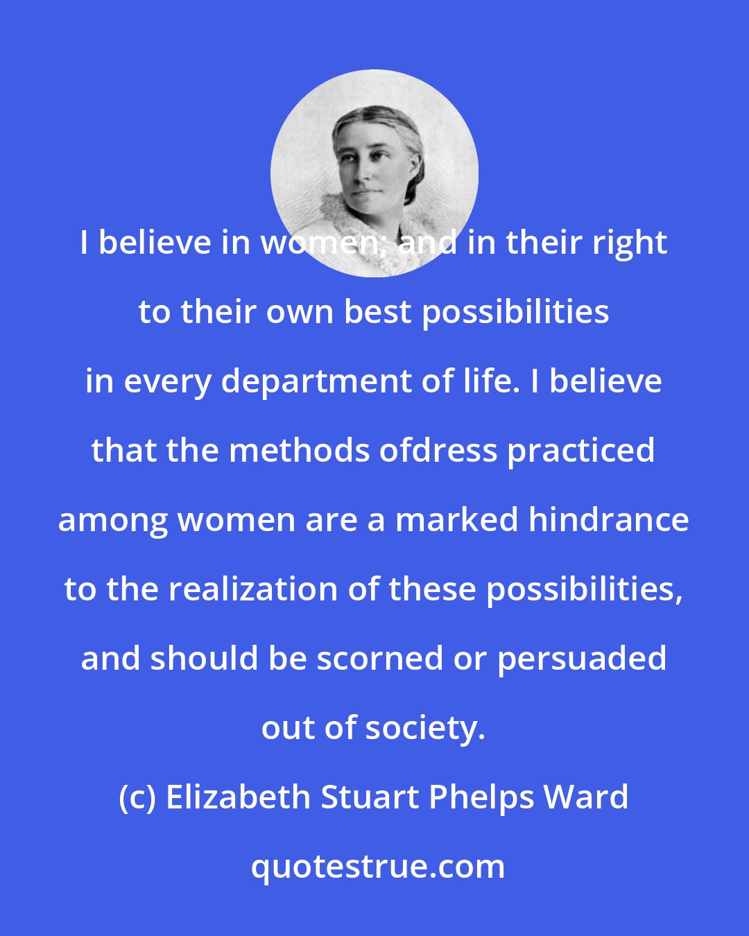 Elizabeth Stuart Phelps Ward: I believe in women; and in their right to their own best possibilities in every department of life. I believe that the methods ofdress practiced among women are a marked hindrance to the realization of these possibilities, and should be scorned or persuaded out of society.