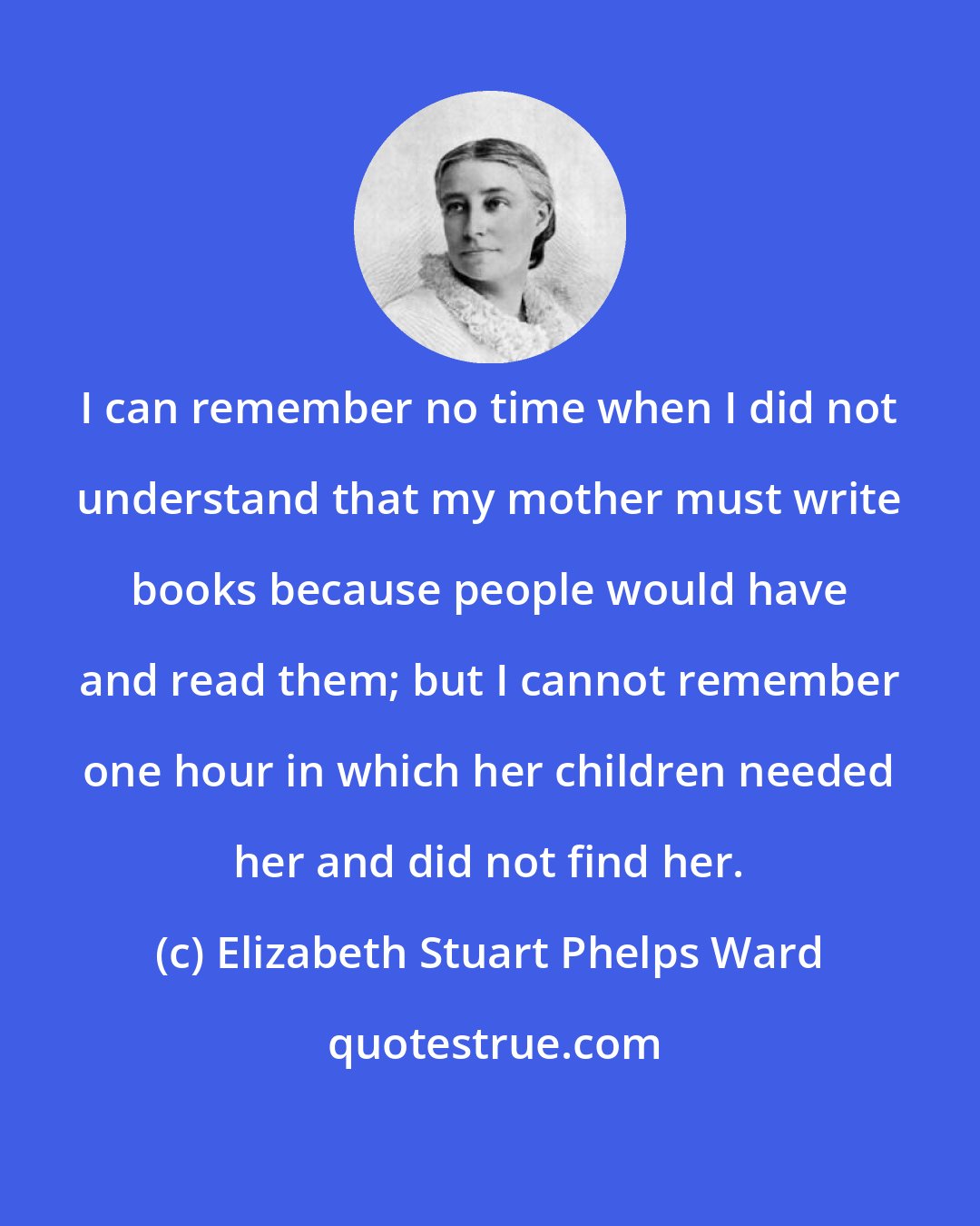 Elizabeth Stuart Phelps Ward: I can remember no time when I did not understand that my mother must write books because people would have and read them; but I cannot remember one hour in which her children needed her and did not find her.