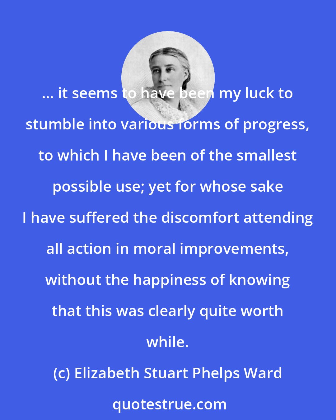 Elizabeth Stuart Phelps Ward: ... it seems to have been my luck to stumble into various forms of progress, to which I have been of the smallest possible use; yet for whose sake I have suffered the discomfort attending all action in moral improvements, without the happiness of knowing that this was clearly quite worth while.