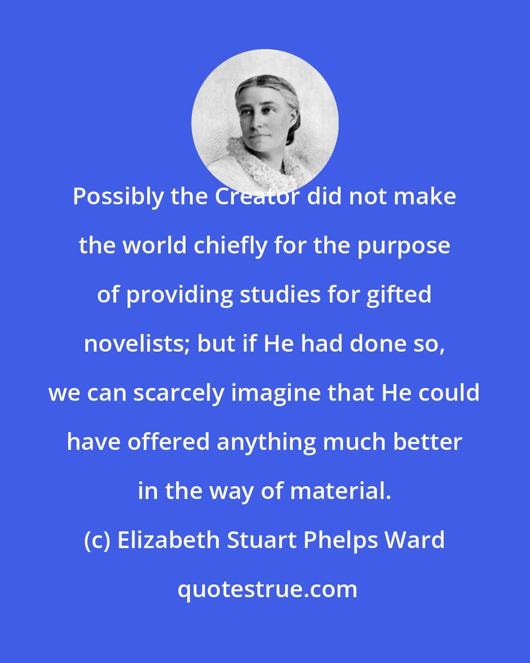 Elizabeth Stuart Phelps Ward: Possibly the Creator did not make the world chiefly for the purpose of providing studies for gifted novelists; but if He had done so, we can scarcely imagine that He could have offered anything much better in the way of material.