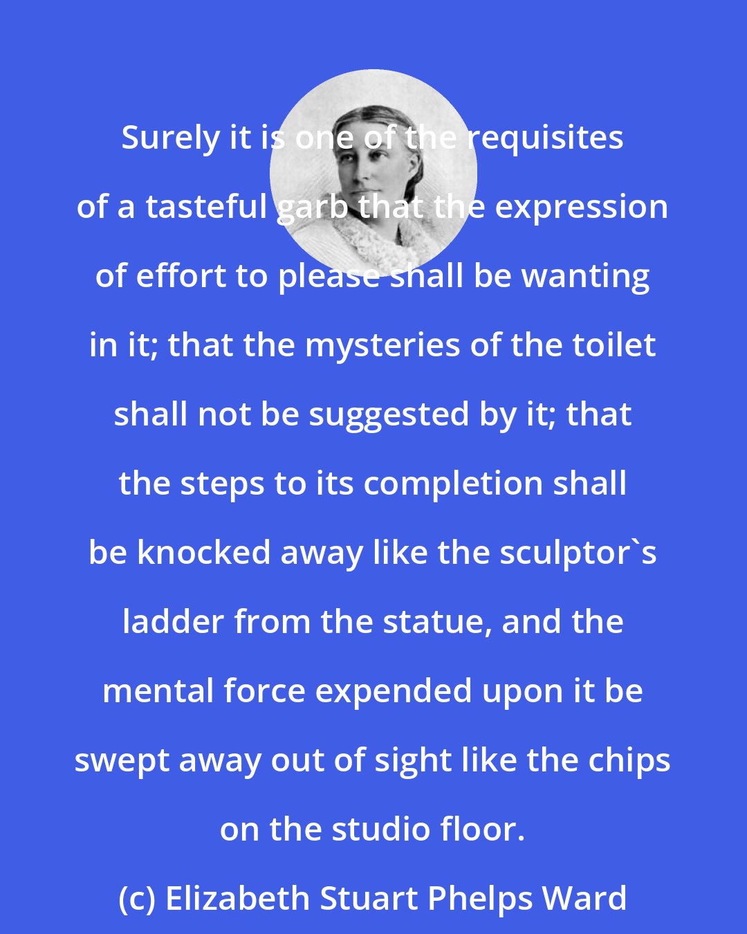 Elizabeth Stuart Phelps Ward: Surely it is one of the requisites of a tasteful garb that the expression of effort to please shall be wanting in it; that the mysteries of the toilet shall not be suggested by it; that the steps to its completion shall be knocked away like the sculptor's ladder from the statue, and the mental force expended upon it be swept away out of sight like the chips on the studio floor.