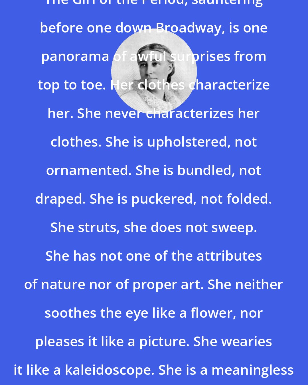 Elizabeth Stuart Phelps Ward: The Girl of the Period, sauntering before one down Broadway, is one panorama of awful surprises from top to toe. Her clothes characterize her. She never characterizes her clothes. She is upholstered, not ornamented. She is bundled, not draped. She is puckered, not folded. She struts, she does not sweep. She has not one of the attributes of nature nor of proper art. She neither soothes the eye like a flower, nor pleases it like a picture. She wearies it like a kaleidoscope. She is a meaningless dazzle of broken effects.