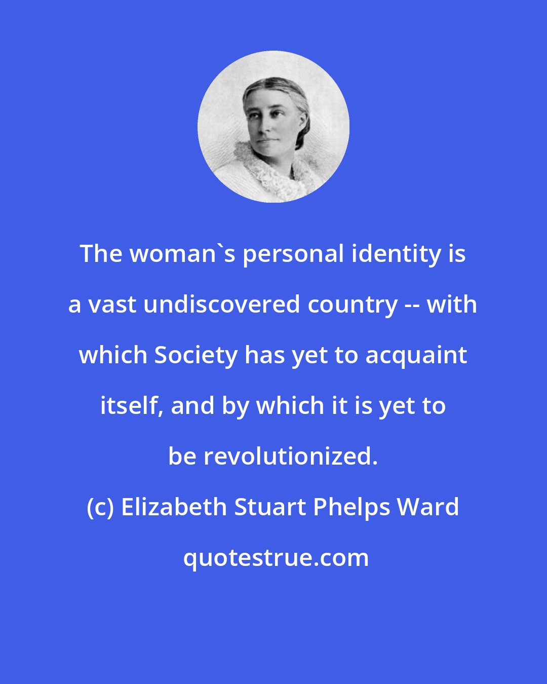 Elizabeth Stuart Phelps Ward: The woman's personal identity is a vast undiscovered country -- with which Society has yet to acquaint itself, and by which it is yet to be revolutionized.