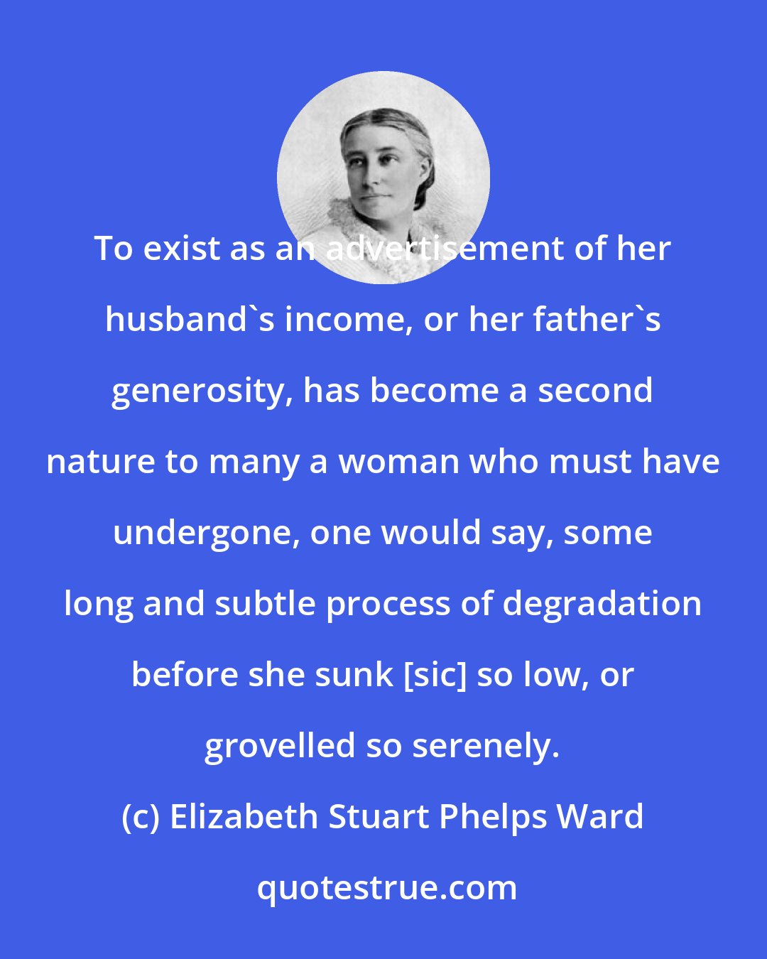 Elizabeth Stuart Phelps Ward: To exist as an advertisement of her husband's income, or her father's generosity, has become a second nature to many a woman who must have undergone, one would say, some long and subtle process of degradation before she sunk [sic] so low, or grovelled so serenely.