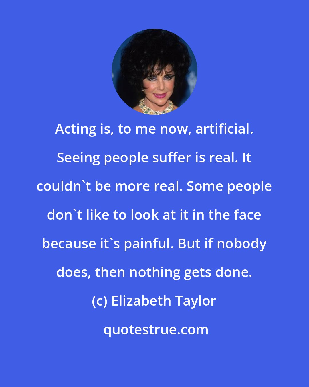 Elizabeth Taylor: Acting is, to me now, artificial. Seeing people suffer is real. It couldn't be more real. Some people don't like to look at it in the face because it's painful. But if nobody does, then nothing gets done.