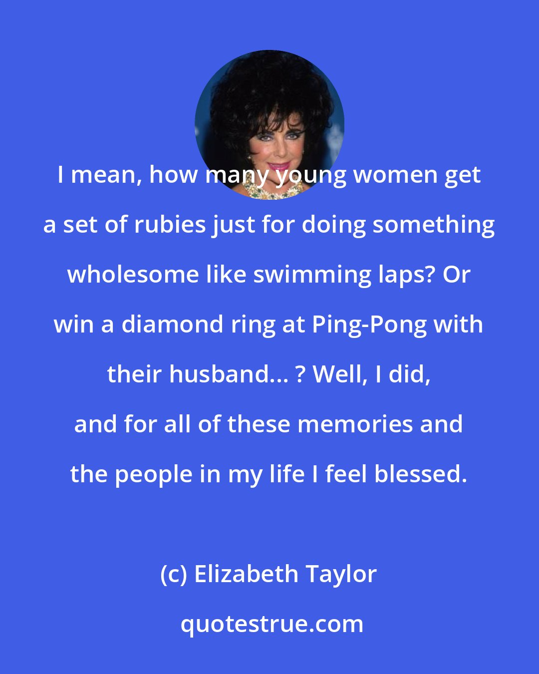 Elizabeth Taylor: I mean, how many young women get a set of rubies just for doing something wholesome like swimming laps? Or win a diamond ring at Ping-Pong with their husband... ? Well, I did, and for all of these memories and the people in my life I feel blessed.