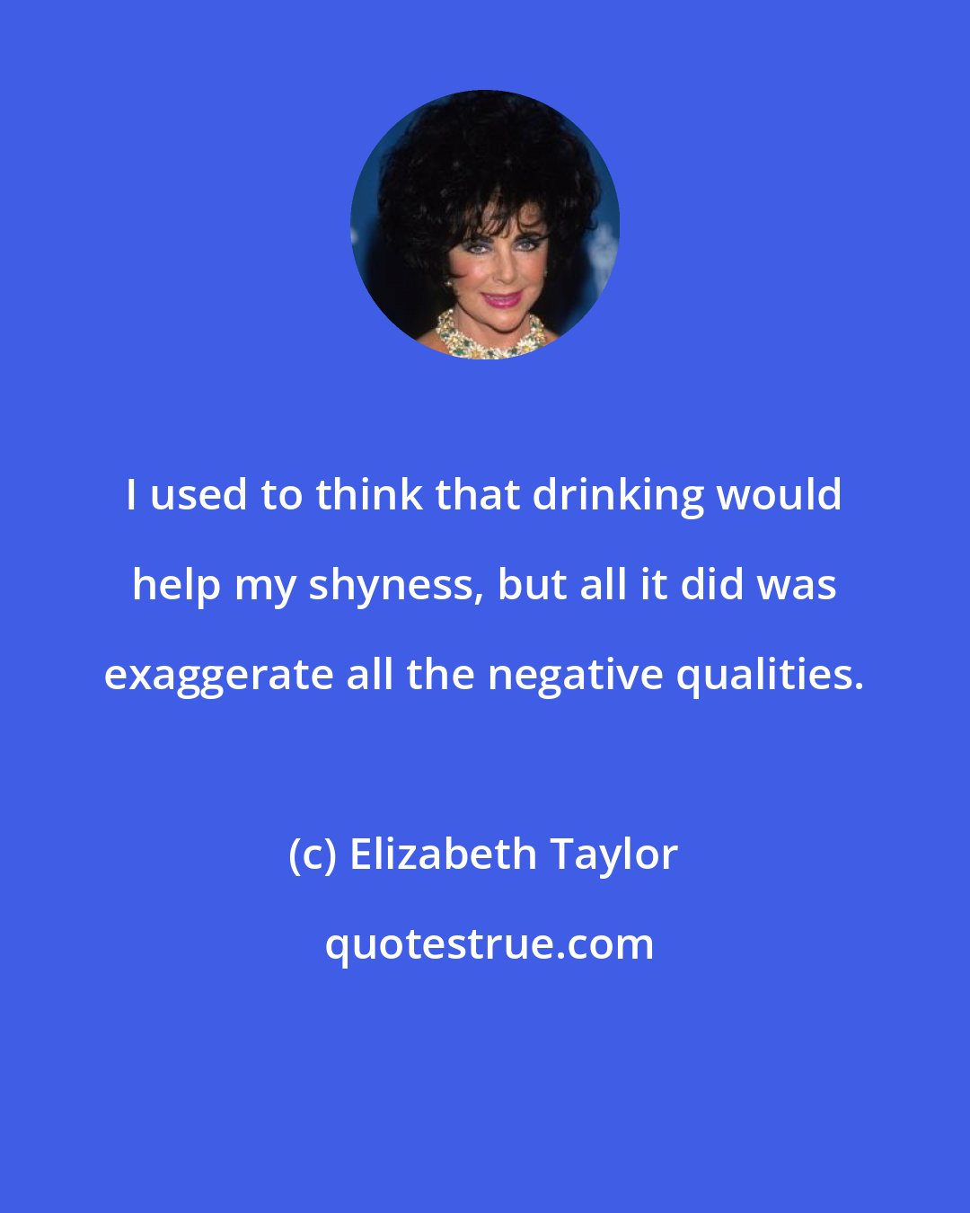 Elizabeth Taylor: I used to think that drinking would help my shyness, but all it did was exaggerate all the negative qualities.