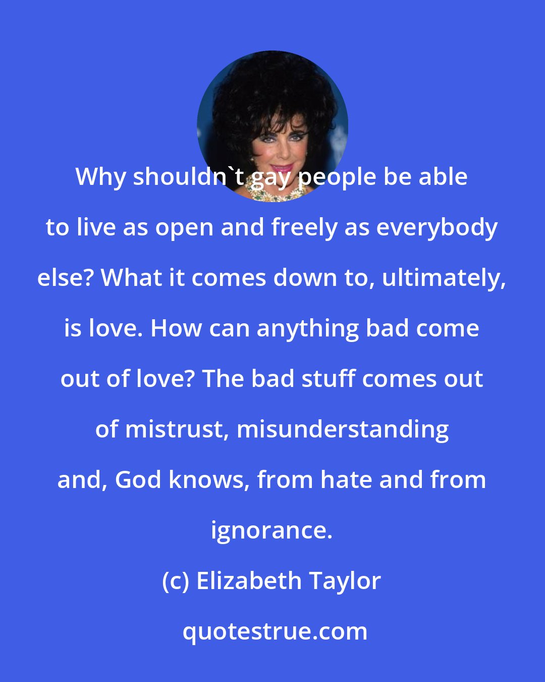 Elizabeth Taylor: Why shouldn't gay people be able to live as open and freely as everybody else? What it comes down to, ultimately, is love. How can anything bad come out of love? The bad stuff comes out of mistrust, misunderstanding and, God knows, from hate and from ignorance.