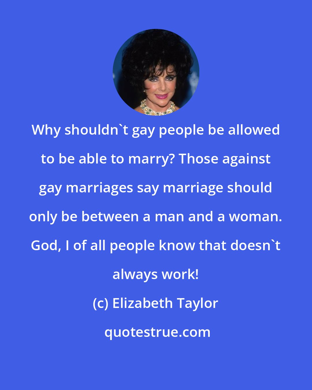 Elizabeth Taylor: Why shouldn't gay people be allowed to be able to marry? Those against gay marriages say marriage should only be between a man and a woman. God, I of all people know that doesn't always work!