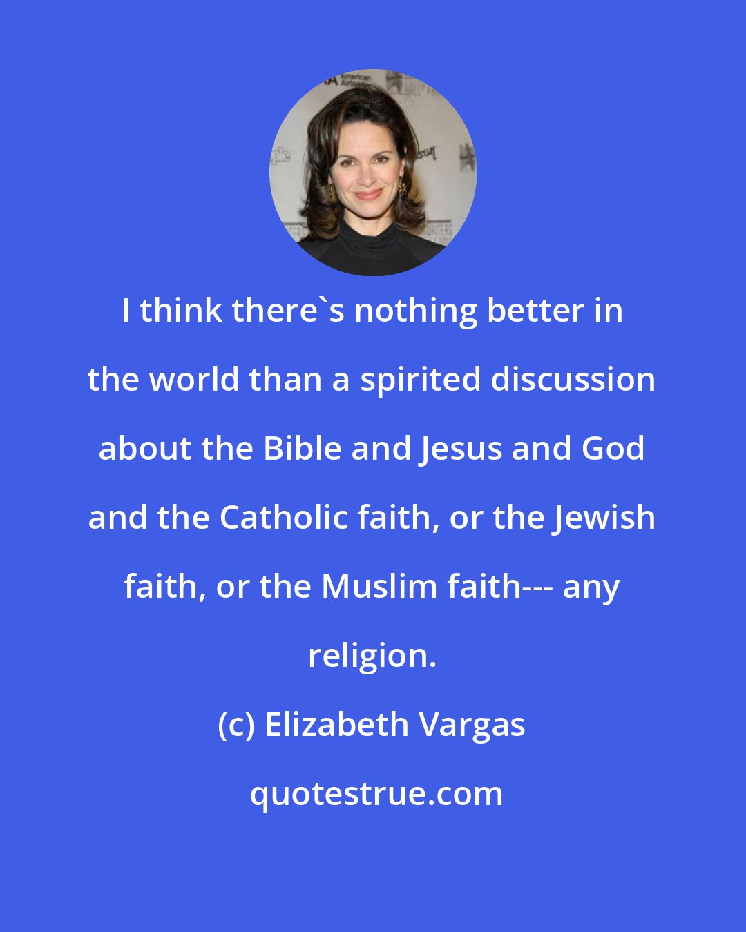 Elizabeth Vargas: I think there's nothing better in the world than a spirited discussion about the Bible and Jesus and God and the Catholic faith, or the Jewish faith, or the Muslim faith--- any religion.