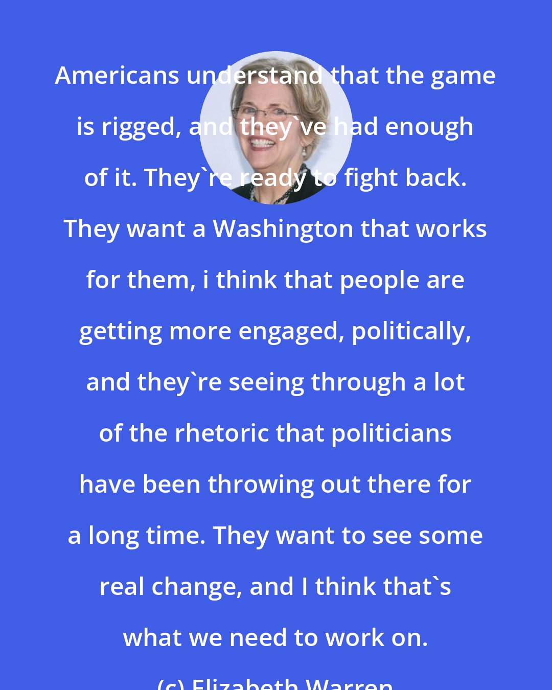 Elizabeth Warren: Americans understand that the game is rigged, and they've had enough of it. They're ready to fight back. They want a Washington that works for them, i think that people are getting more engaged, politically, and they're seeing through a lot of the rhetoric that politicians have been throwing out there for a long time. They want to see some real change, and I think that's what we need to work on.