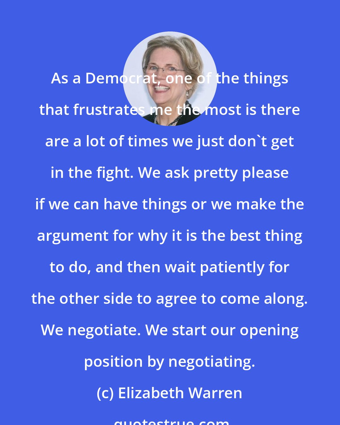 Elizabeth Warren: As a Democrat, one of the things that frustrates me the most is there are a lot of times we just don't get in the fight. We ask pretty please if we can have things or we make the argument for why it is the best thing to do, and then wait patiently for the other side to agree to come along. We negotiate. We start our opening position by negotiating.