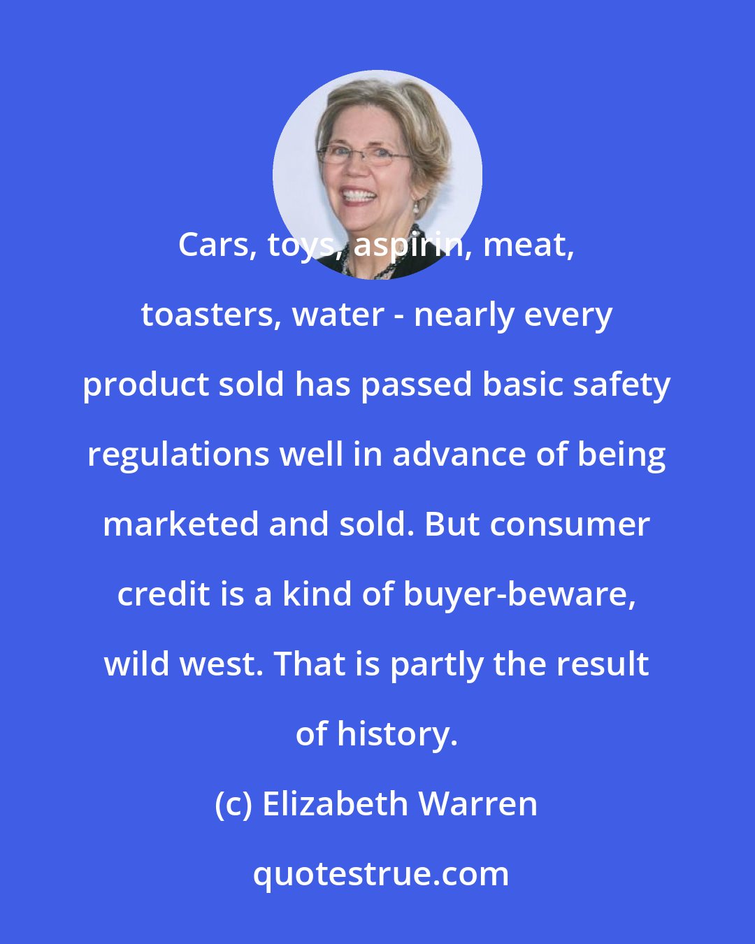 Elizabeth Warren: Cars, toys, aspirin, meat, toasters, water - nearly every product sold has passed basic safety regulations well in advance of being marketed and sold. But consumer credit is a kind of buyer-beware, wild west. That is partly the result of history.