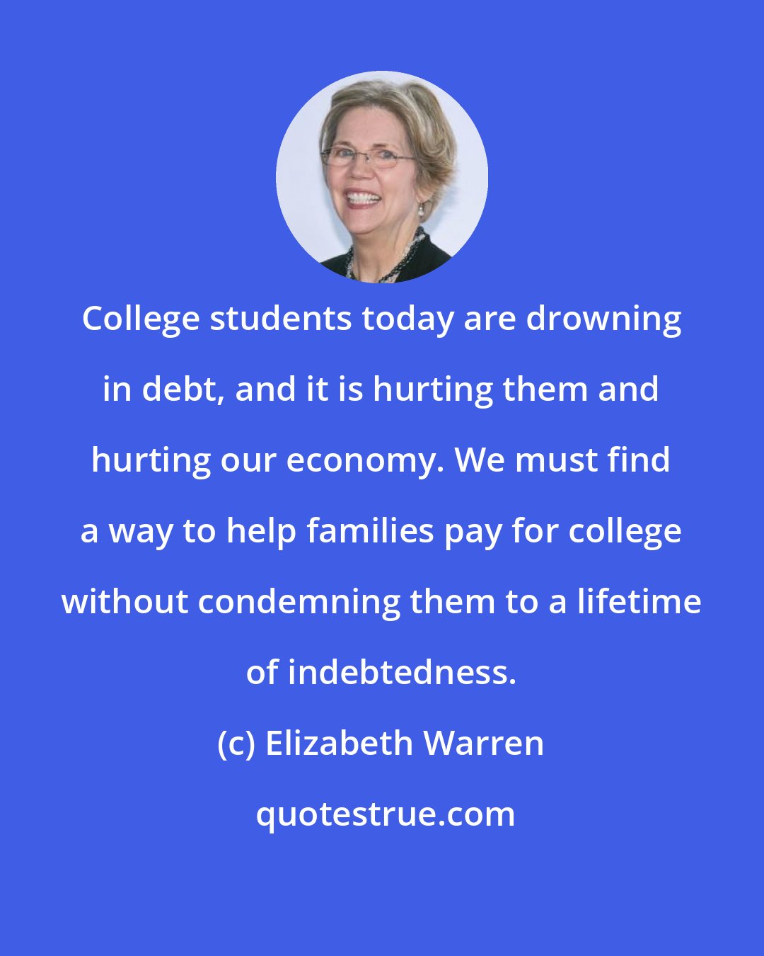 Elizabeth Warren: College students today are drowning in debt, and it is hurting them and hurting our economy. We must find a way to help families pay for college without condemning them to a lifetime of indebtedness.