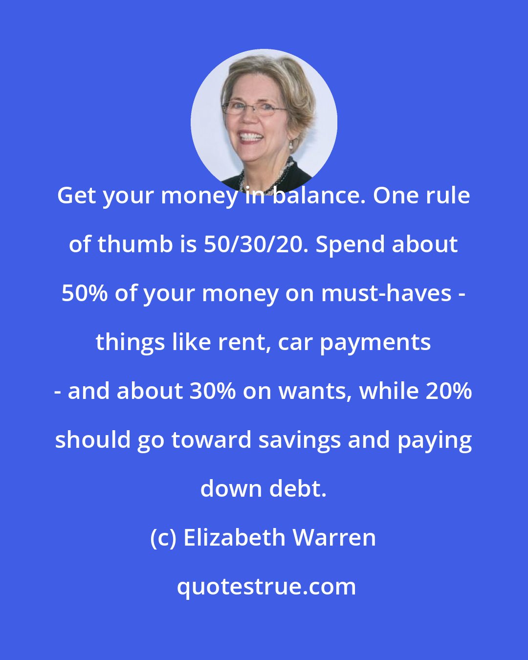 Elizabeth Warren: Get your money in balance. One rule of thumb is 50/30/20. Spend about 50% of your money on must-haves - things like rent, car payments - and about 30% on wants, while 20% should go toward savings and paying down debt.