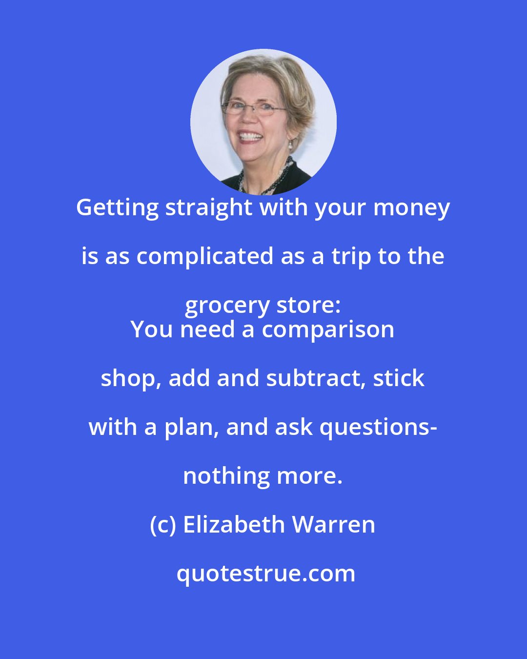 Elizabeth Warren: Getting straight with your money is as complicated as a trip to the grocery store: 
 You need a comparison shop, add and subtract, stick with a plan, and ask questions- nothing more.