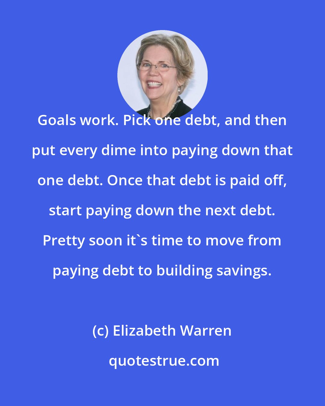 Elizabeth Warren: Goals work. Pick one debt, and then put every dime into paying down that one debt. Once that debt is paid off, start paying down the next debt. Pretty soon it's time to move from paying debt to building savings.