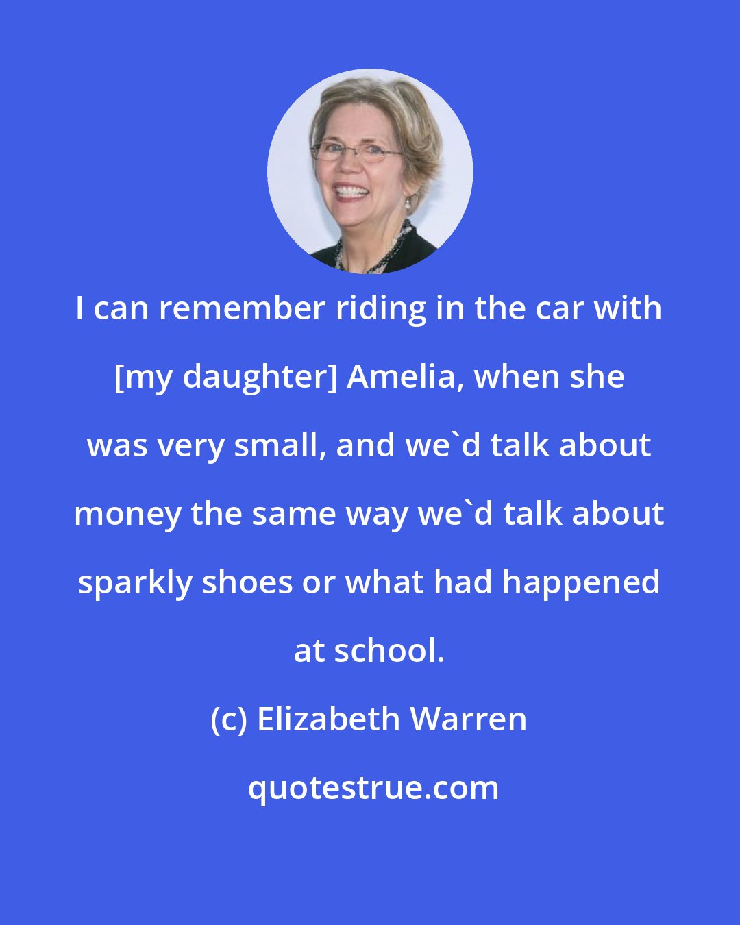 Elizabeth Warren: I can remember riding in the car with [my daughter] Amelia, when she was very small, and we'd talk about money the same way we'd talk about sparkly shoes or what had happened at school.