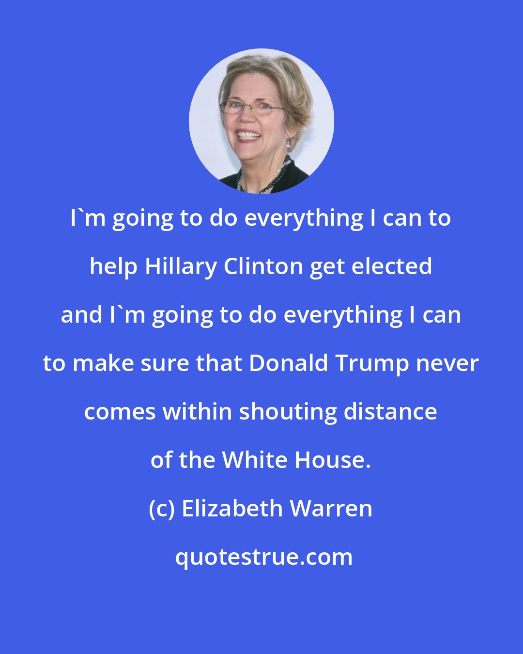 Elizabeth Warren: I'm going to do everything I can to help Hillary Clinton get elected and I'm going to do everything I can to make sure that Donald Trump never comes within shouting distance of the White House.