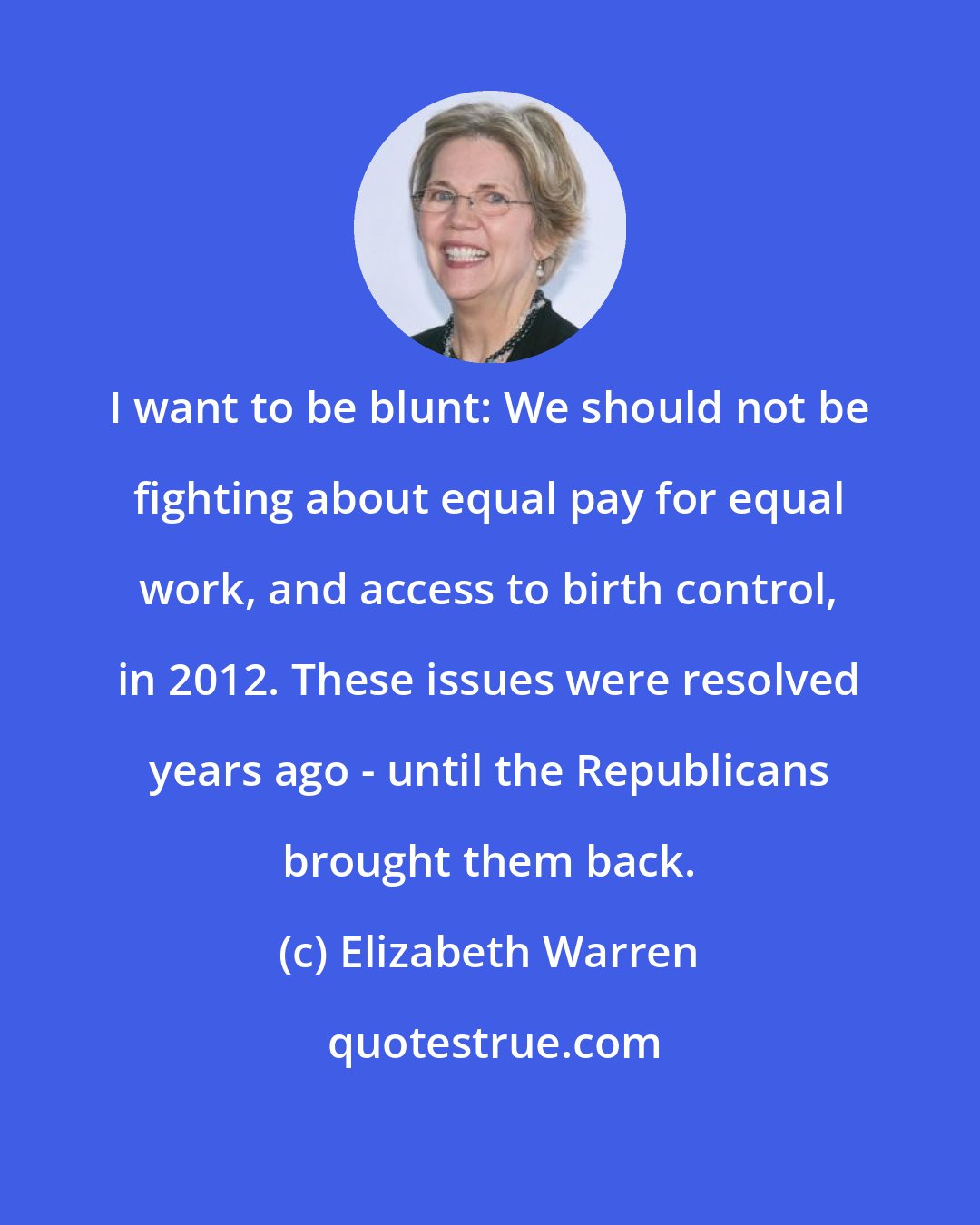 Elizabeth Warren: I want to be blunt: We should not be fighting about equal pay for equal work, and access to birth control, in 2012. These issues were resolved years ago - until the Republicans brought them back.