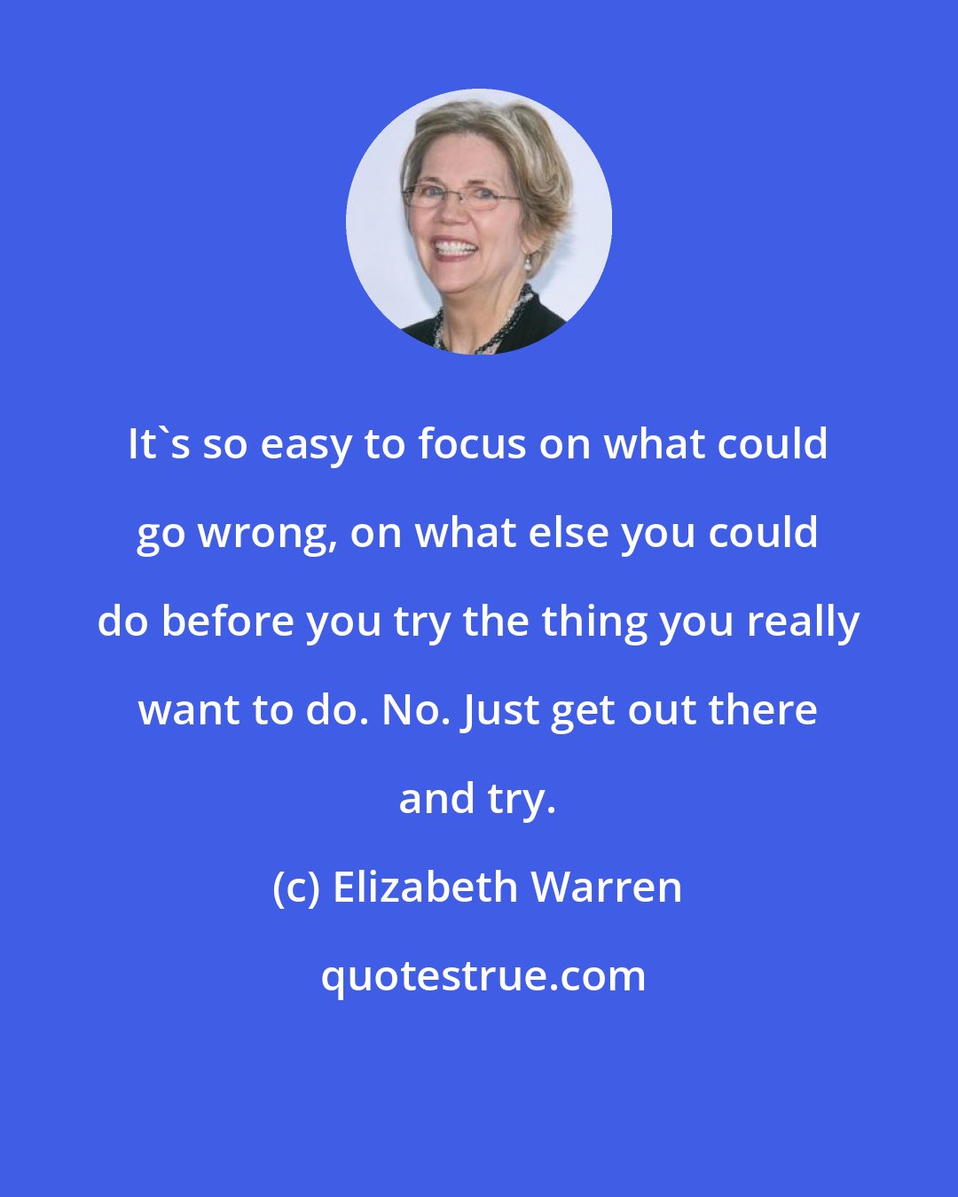 Elizabeth Warren: It's so easy to focus on what could go wrong, on what else you could do before you try the thing you really want to do. No. Just get out there and try.