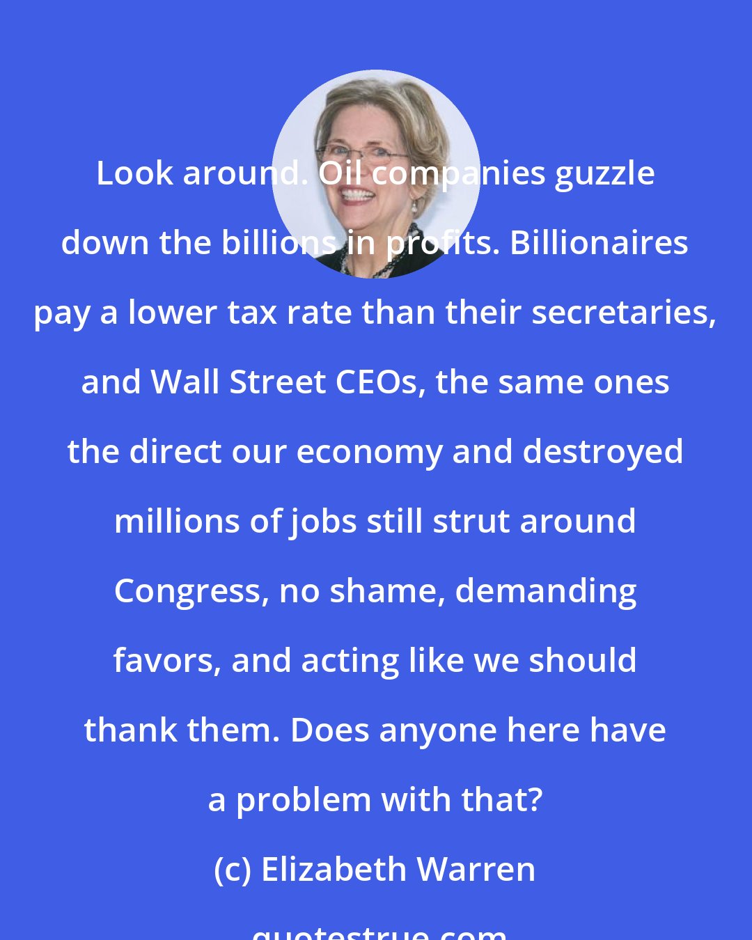 Elizabeth Warren: Look around. Oil companies guzzle down the billions in profits. Billionaires pay a lower tax rate than their secretaries, and Wall Street CEOs, the same ones the direct our economy and destroyed millions of jobs still strut around Congress, no shame, demanding favors, and acting like we should thank them. Does anyone here have a problem with that?