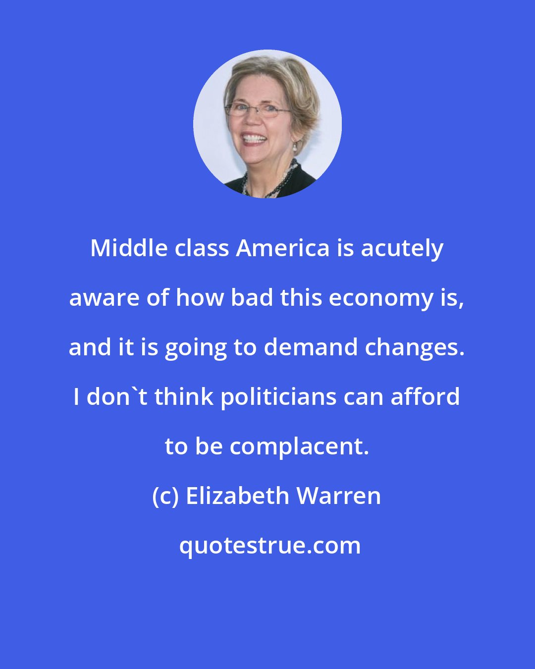 Elizabeth Warren: Middle class America is acutely aware of how bad this economy is, and it is going to demand changes. I don't think politicians can afford to be complacent.