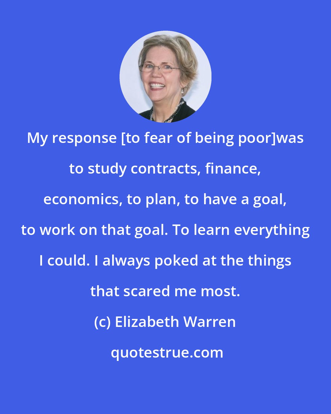 Elizabeth Warren: My response [to fear of being poor]was to study contracts, finance, economics, to plan, to have a goal, to work on that goal. To learn everything I could. I always poked at the things that scared me most.