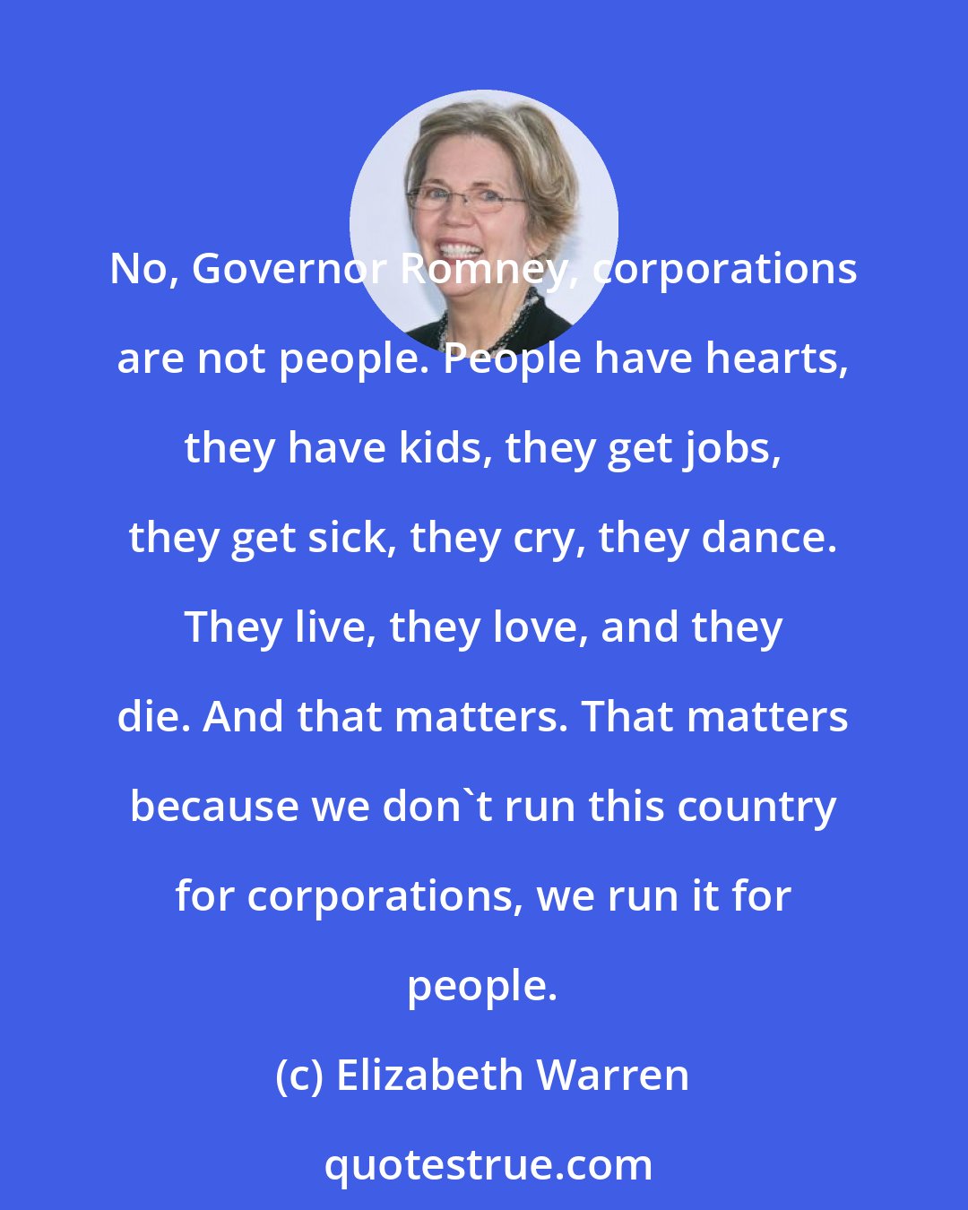 Elizabeth Warren: No, Governor Romney, corporations are not people. People have hearts, they have kids, they get jobs, they get sick, they cry, they dance. They live, they love, and they die. And that matters. That matters because we don't run this country for corporations, we run it for people.