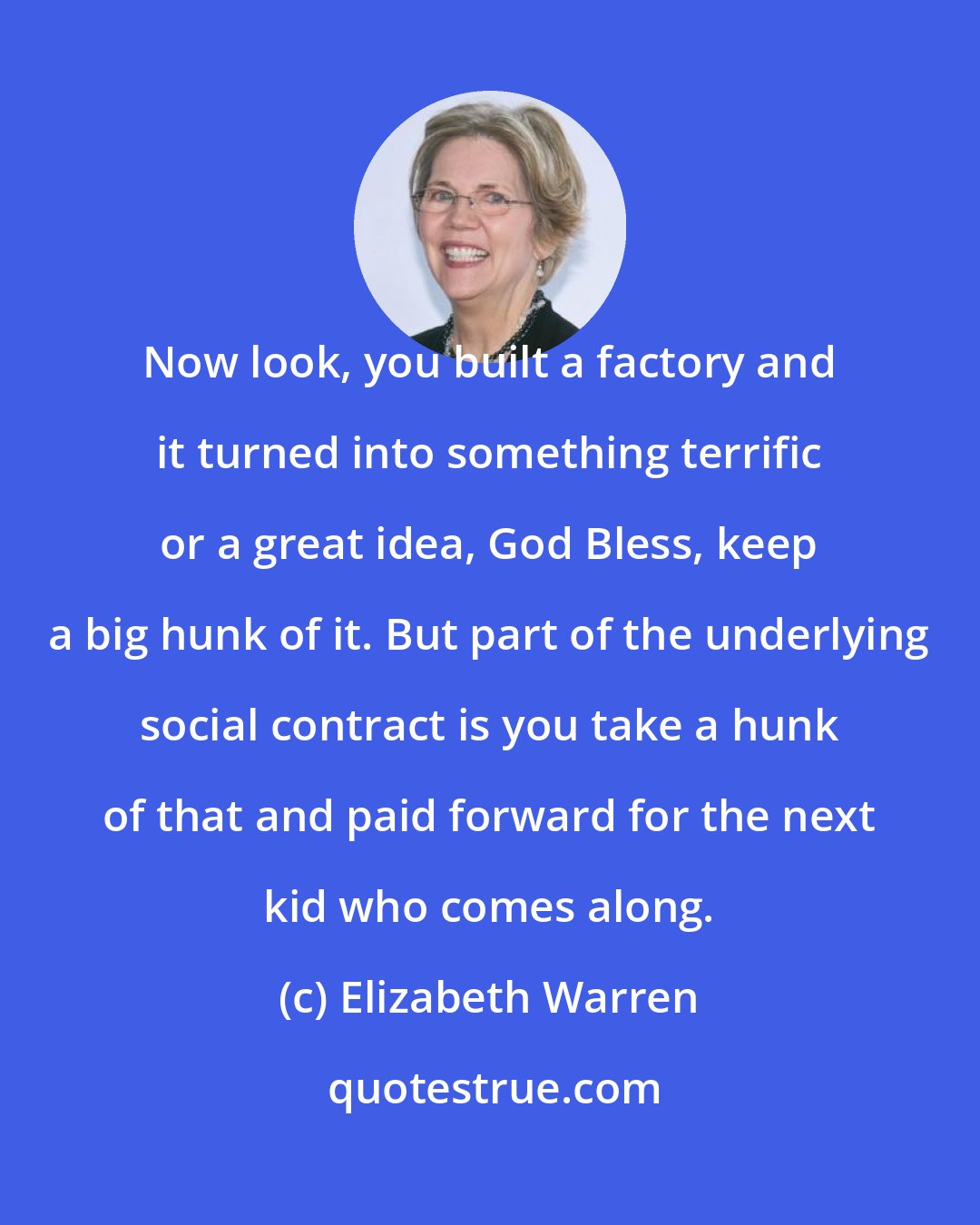 Elizabeth Warren: Now look, you built a factory and it turned into something terrific or a great idea, God Bless, keep a big hunk of it. But part of the underlying social contract is you take a hunk of that and paid forward for the next kid who comes along.