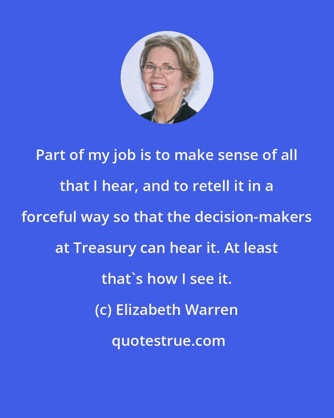 Elizabeth Warren: Part of my job is to make sense of all that I hear, and to retell it in a forceful way so that the decision-makers at Treasury can hear it. At least that's how I see it.