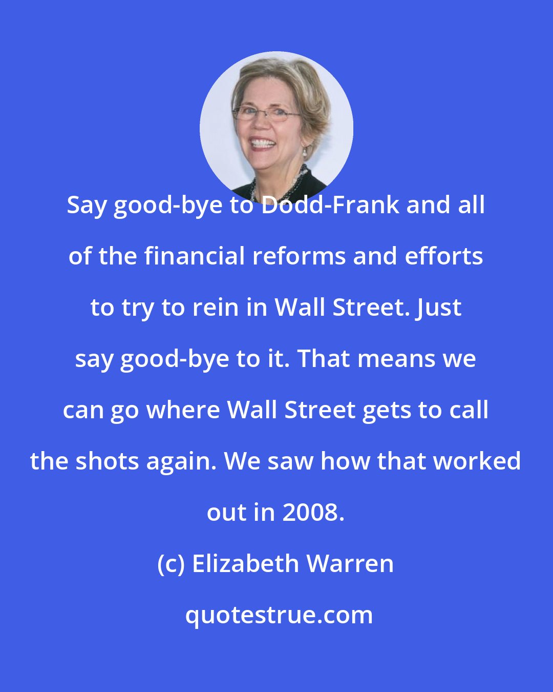 Elizabeth Warren: Say good-bye to Dodd-Frank and all of the financial reforms and efforts to try to rein in Wall Street. Just say good-bye to it. That means we can go where Wall Street gets to call the shots again. We saw how that worked out in 2008.