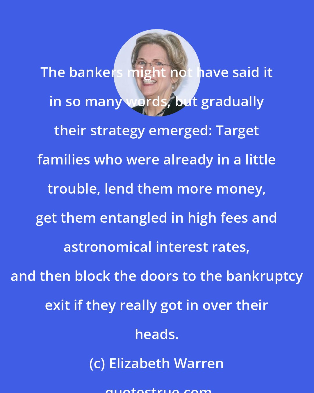 Elizabeth Warren: The bankers might not have said it in so many words, but gradually their strategy emerged: Target families who were already in a little trouble, lend them more money, get them entangled in high fees and astronomical interest rates, and then block the doors to the bankruptcy exit if they really got in over their heads.