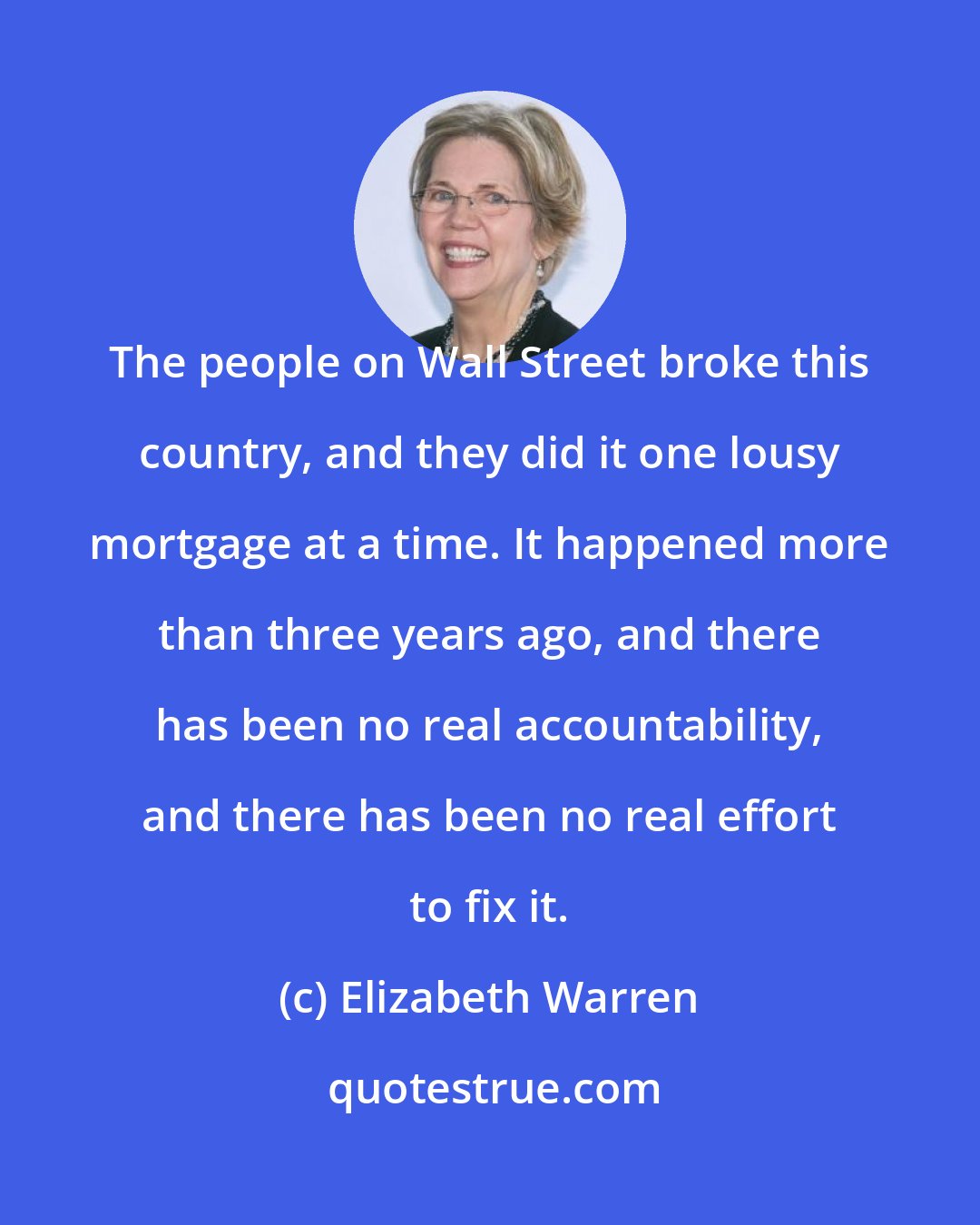 Elizabeth Warren: The people on Wall Street broke this country, and they did it one lousy mortgage at a time. It happened more than three years ago, and there has been no real accountability, and there has been no real effort to fix it.