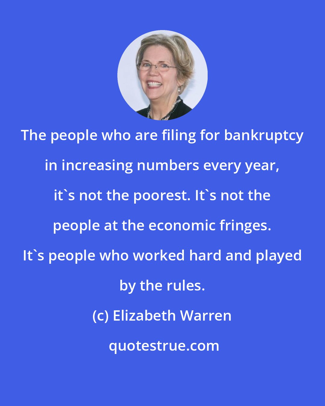 Elizabeth Warren: The people who are filing for bankruptcy in increasing numbers every year, it's not the poorest. It's not the people at the economic fringes. It's people who worked hard and played by the rules.