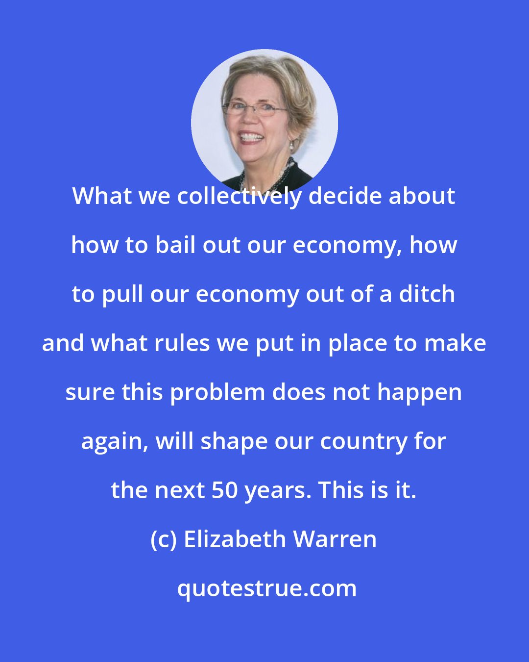 Elizabeth Warren: What we collectively decide about how to bail out our economy, how to pull our economy out of a ditch and what rules we put in place to make sure this problem does not happen again, will shape our country for the next 50 years. This is it.