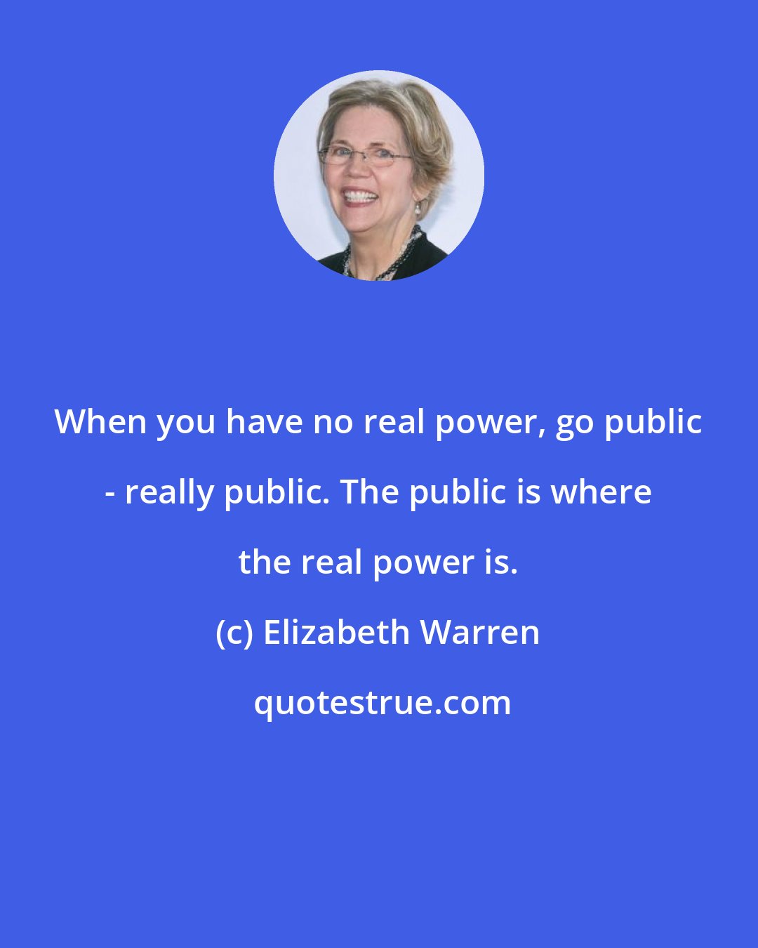 Elizabeth Warren: When you have no real power, go public - really public. The public is where the real power is.